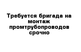 Требуется бригада на монтаж промтрубопроводов срочно